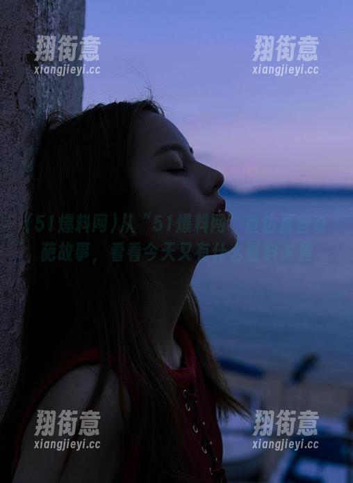 51爆料网 从“51爆料网”直达那些奇葩故事,看看今天又有什么猛料来袭