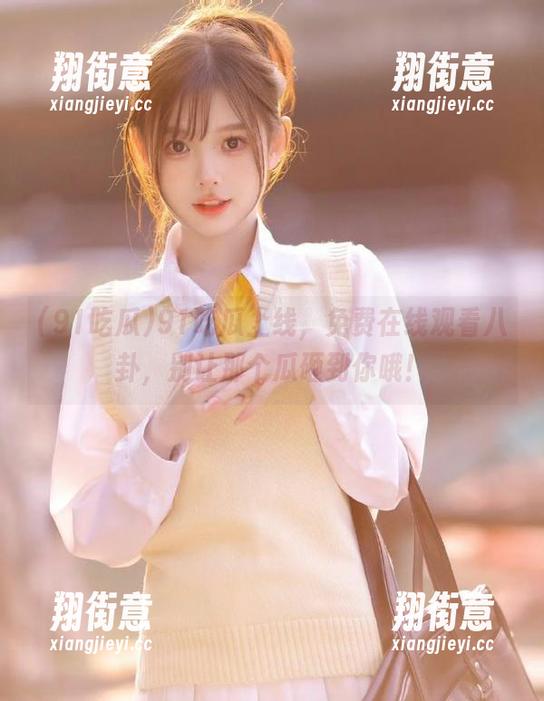 91吃瓜 91吃瓜上线,免费在线观看八卦,别让那个瓜砸到你哦!